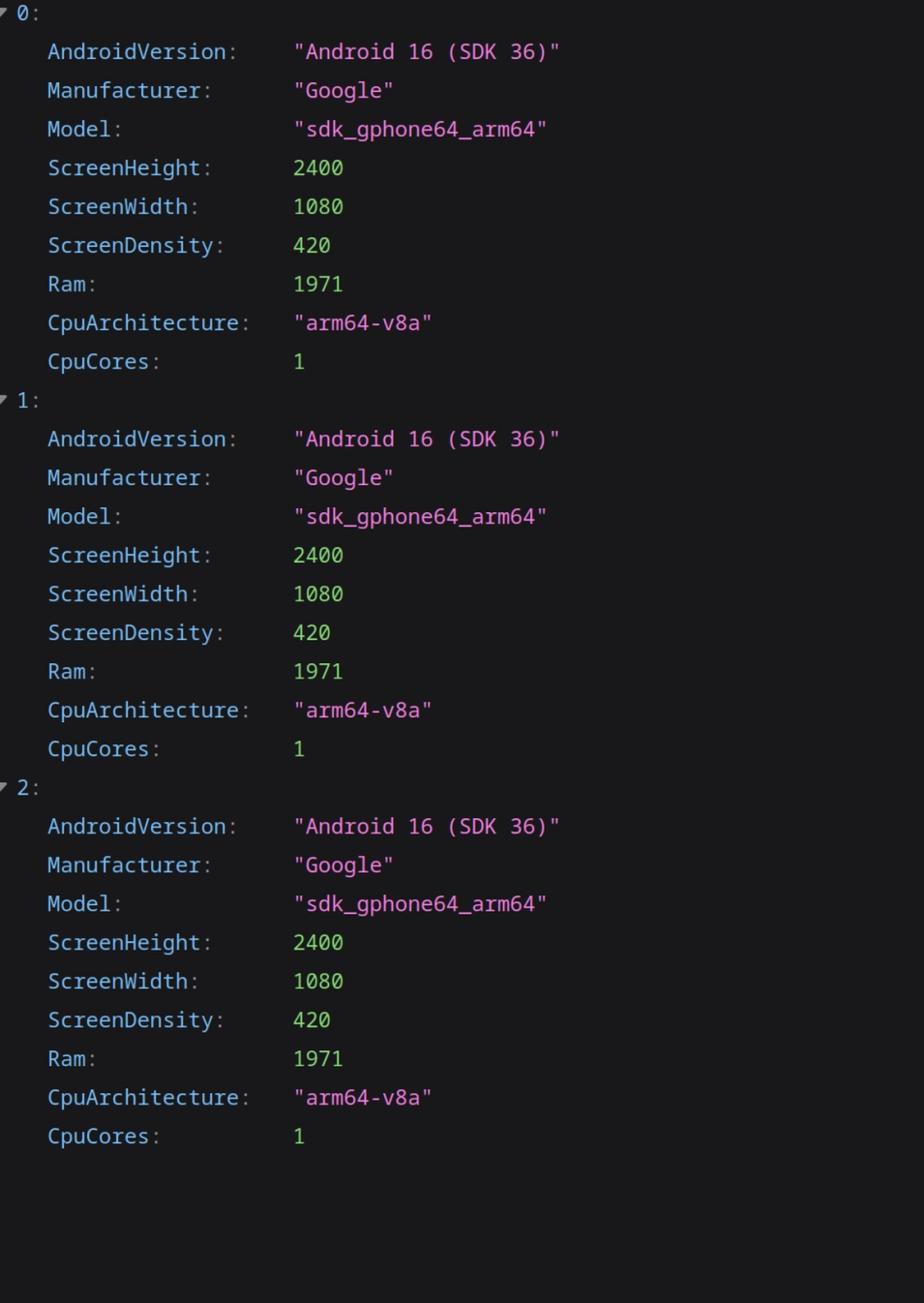 json response from an API endpoint
3 duplicate testing entries:
AndroidVersion  Android 16 (SDK 36)
Manufacturer    Google
Model           sdk?gphone64_arm64
ScreenHeight    1080
ScreenWidth     2400
ScreenDensity   420
Ram             1971
CpuArchitecture arm64_v8a
CpuCores        1