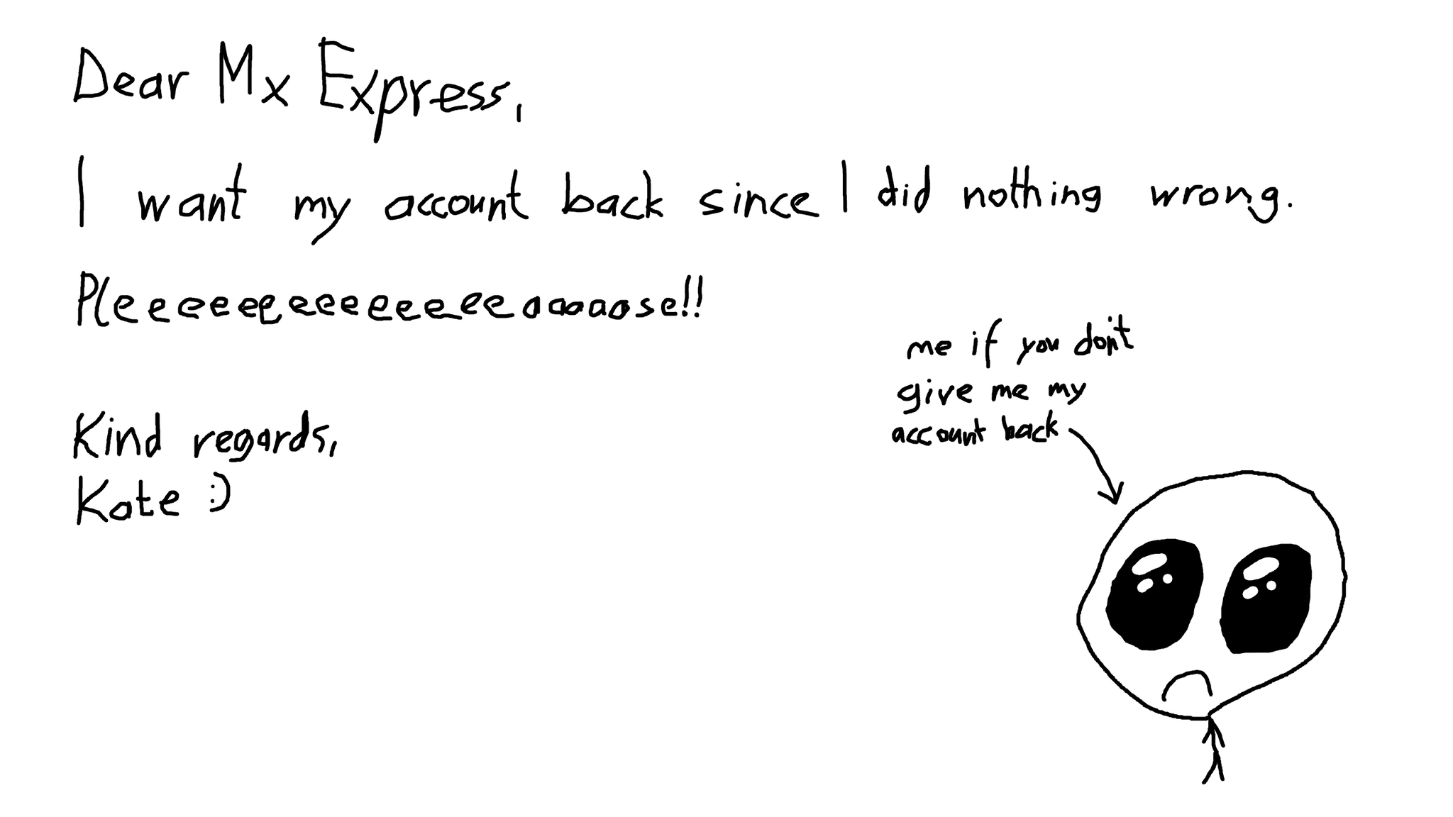Hand (mouse) drawn letter:
Dear Mx Express,
I want my account back since I did nothing wrong.
Pleeeeeeeeeeeeeeeaaaaase!!
Kind Regards,
Kate :)

a small drawing of a sad creature in the bottome right with and arrow pointing to it "me if you don't give me my account back"