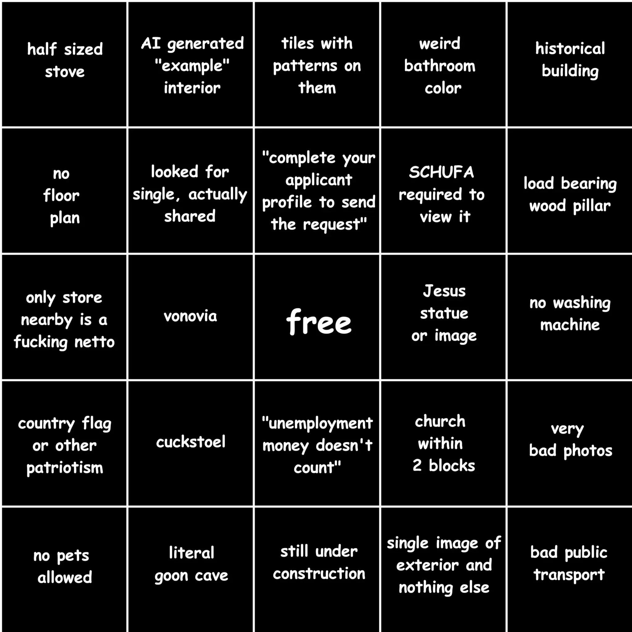 bingo card with the fields (top left to bottom right):
half sized stove
AI generated "example interior"
tiles with patterns on them
weird bathroom color
historical building
no floor plan
looked for single, actually shared
"complete your applicant profile to send the request"
SCHUFA required to view it
load bearing wood pillar
only store nearby is a fucking netto
vonovia
free
Jesus statue or image
no washing machine
country flag or other patriotism
cuckstoel
"unemployment money doesn't count" 
church within 2 blocks
very bad photos
no pets allowed
literal goon cave
still under construction
single image of exterior and nothing else
bad public transport